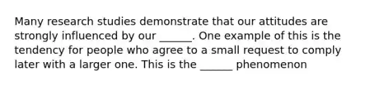 Many research studies demonstrate that our attitudes are strongly influenced by our ______. One example of this is the tendency for people who agree to a small request to comply later with a larger one. This is the ______ phenomenon