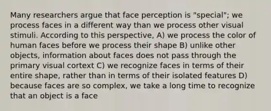 Many researchers argue that face perception is "special"; we process faces in a different way than we process other visual stimuli. According to this perspective, A) we process the color of human faces before we process their shape B) unlike other objects, information about faces does not pass through the primary visual cortext C) we recognize faces in terms of their entire shape, rather than in terms of their isolated features D) because faces are so complex, we take a long time to recognize that an object is a face