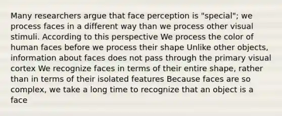 Many researchers argue that face perception is "special"; we process faces in a different way than we process other visual stimuli. According to this perspective We process the color of human faces before we process their shape Unlike other objects, information about faces does not pass through the primary visual cortex We recognize faces in terms of their entire shape, rather than in terms of their isolated features Because faces are so complex, we take a long time to recognize that an object is a face