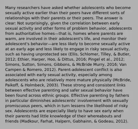 Many researchers have asked whether adolescents who become sexually active earlier than their peers have different sorts of relationships with their parents or their peers. The answer is clear: Not surprisingly, given the correlation between early sexual activity and other forms of problem behavior, adolescents from authoritative homes—that is, homes where parents are warm, are involved in their adolescent's life, and monitor their adolescent's behavior—are less likely to become sexually active at an early age and less likely to engage in risky sexual activity, such as having unprotected sex (Ellis, Schlomer, Tilley, & Butler, 2012; Ethier, Harper, Hoo, & Dittus, 2016; Pingel et al., 2012; Simons, Sutton, Simons, Gibbons, & McBride Murry, 2016; Van Campen & Romero, 2012). Parent-adolescent conflict is also associated with early sexual activity, especially among adolescents who are relatively more mature physically (McBride, Paikoff, & Holmbeck, 2003). These strong and consistent links between effective parenting and safer sexual behavior have been found across ethnic groups. Effective parenting by fathers in particular diminishes adolescents' involvement with sexually promiscuous peers, which in turn lessens the likelihood of risky sex. Adolescents are especially likely to have sex early when their parents had little knowledge of their whereabouts and friends (Madkour, Farhat, Halpern, Gabhainn, & Godeau, 2012).