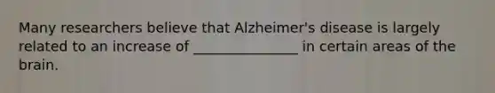 Many researchers believe that Alzheimer's disease is largely related to an increase of _______________ in certain areas of the brain.