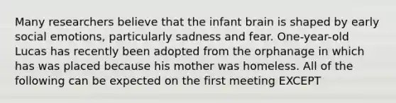 Many researchers believe that the infant brain is shaped by early social emotions, particularly sadness and fear. One-year-old Lucas has recently been adopted from the orphanage in which has was placed because his mother was homeless. All of the following can be expected on the first meeting EXCEPT