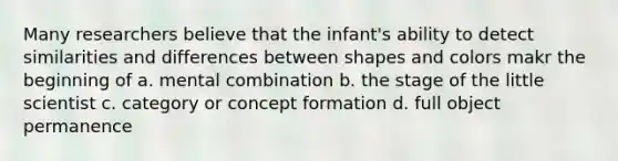 Many researchers believe that the infant's ability to detect similarities and differences between shapes and colors makr the beginning of a. mental combination b. the stage of the little scientist c. category or concept formation d. full object permanence