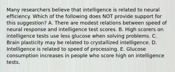 Many researchers believe that intelligence is related to neural efficiency. Which of the following does NOT provide support for this suggestion? A. There are modest relations between speed of neural response and intelligence test scores. B. High scorers on intelligence tests use less glucose when solving problems. C. Brain plasticity may be related to crystallized intelligence. D. Intelligence is related to speed of processing. E. Glucose consumption increases in people who score high on intelligence tests.