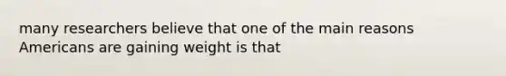 many researchers believe that one of the main reasons Americans are gaining weight is that