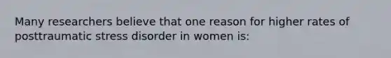 Many researchers believe that one reason for higher rates of posttraumatic stress disorder in women is:
