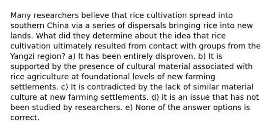 Many researchers believe that rice cultivation spread into southern China via a series of dispersals bringing rice into new lands. What did they determine about the idea that rice cultivation ultimately resulted from contact with groups from the Yangzi region? a) It has been entirely disproven. b) It is supported by the presence of cultural material associated with rice agriculture at foundational levels of new farming settlements. c) It is contradicted by the lack of similar material culture at new farming settlements. d) It is an issue that has not been studied by researchers. e) None of the answer options is correct.