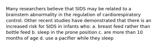 Many researchers believe that SIDS may be related to a brainstem abnormality in the regulation of cardiorespiratory control. Other recent studies have demonstrated that there is an increased risk for SIDS in infants who: a. breast feed rather than bottle feed b. sleep in the prone position c. are more than 10 months of age d. use a pacifier while they sleep