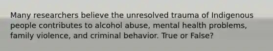 Many researchers believe the unresolved trauma of Indigenous people contributes to alcohol abuse, mental health problems, family violence, and criminal behavior. True or False?