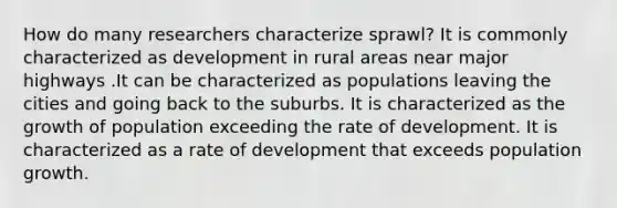 How do many researchers characterize sprawl? It is commonly characterized as development in rural areas near major highways .It can be characterized as populations leaving the cities and going back to the suburbs. It is characterized as the growth of population exceeding the rate of development. It is characterized as a rate of development that exceeds population growth.