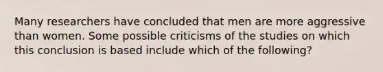 Many researchers have concluded that men are more aggressive than women. Some possible criticisms of the studies on which this conclusion is based include which of the following?