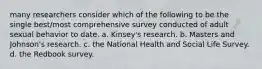 many researchers consider which of the following to be the single best/most comprehensive survey conducted of adult sexual behavior to date. a. Kinsey's research. b. Masters and Johnson's research. c. the National Health and Social Life Survey. d. the Redbook survey.