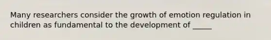 Many researchers consider the growth of emotion regulation in children as fundamental to the development of _____