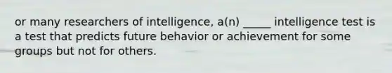 or many researchers of intelligence, a(n) _____ intelligence test is a test that predicts future behavior or achievement for some groups but not for others.