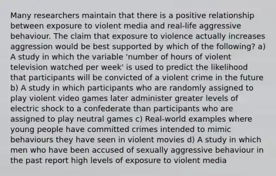 Many researchers maintain that there is a positive relationship between exposure to violent media and real-life aggressive behaviour. The claim that exposure to violence actually increases aggression would be best supported by which of the following? a) A study in which the variable 'number of hours of violent television watched per week' is used to predict the likelihood that participants will be convicted of a violent crime in the future b) A study in which participants who are randomly assigned to play violent video games later administer greater levels of electric shock to a confederate than participants who are assigned to play neutral games c) Real-world examples where young people have committed crimes intended to mimic behaviours they have seen in violent movies d) A study in which men who have been accused of sexually aggressive behaviour in the past report high levels of exposure to violent media