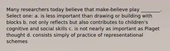 Many researchers today believe that make-believe play ________. Select one: a. is less important than drawing or building with blocks b. not only reflects but also contributes to children's cognitive and social skills c. is not nearly as important as Piaget thought d. consists simply of practice of representational schemes