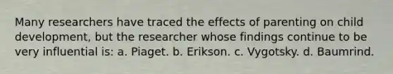 Many researchers have traced the effects of parenting on child development, but the researcher whose findings continue to be very influential is: a. Piaget. b. Erikson. c. Vygotsky. d. Baumrind.