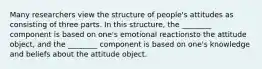 Many researchers view the structure of people's attitudes as consisting of three parts. In this structure, the ________ component is based on one's emotional reactionsto the attitude object, and the ________ component is based on one's knowledge and beliefs about the attitude object.