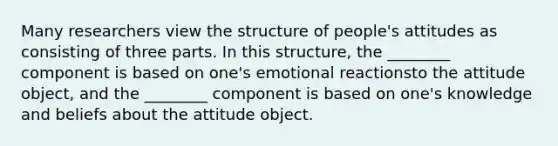 Many researchers view the structure of people's attitudes as consisting of three parts. In this structure, the ________ component is based on one's emotional reactionsto the attitude object, and the ________ component is based on one's knowledge and beliefs about the attitude object.