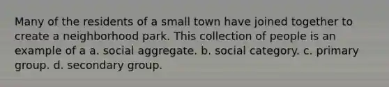 Many of the residents of a small town have joined together to create a neighborhood park. This collection of people is an example of a a. social aggregate. b. social category. c. primary group. d. secondary group.