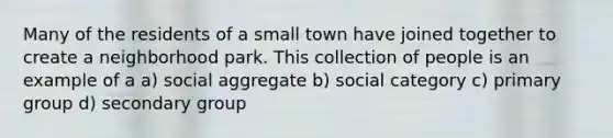 Many of the residents of a small town have joined together to create a neighborhood park. This collection of people is an example of a a) social aggregate b) social category c) primary group d) secondary group