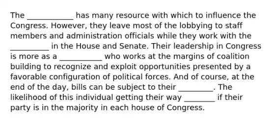 The ____________ has many resource with which to influence the Congress. However, they leave most of the lobbying to staff members and administration officials while they work with the __________ in the House and Senate. Their leadership in Congress is more as a ___________ who works at the margins of coalition building to recognize and exploit opportunities presented by a favorable configuration of political forces. And of course, at the end of the day, bills can be subject to their _________. The likelihood of this individual getting their way ________ if their party is in the majority in each house of Congress.