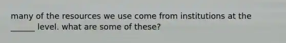 many of the resources we use come from institutions at the ______ level. what are some of these?