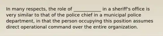 In many respects, the role of ____________ in a sheriff's office is very similar to that of the police chief in a municipal police department, in that the person occupying this position assumes direct operational command over the entire organization.