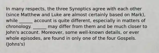 In many respects, the three Synoptics agree with each other (since Matthew and Luke are almost certainly based on Mark), while ______ account is quite different, especially in matters of chronology. ______ may differ from them and be much closer to John's account. Moreover, some well-known details, or ever whole episodes, are found in only one of the four Gospels.(Johns's)