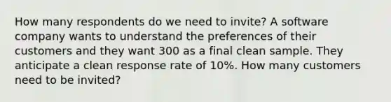 How many respondents do we need to invite? A software company wants to understand the preferences of their customers and they want 300 as a final clean sample. They anticipate a clean response rate of 10%. How many customers need to be invited?