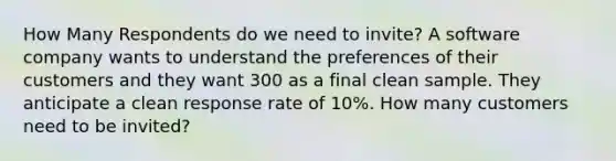 How Many Respondents do we need to invite? A software company wants to understand the preferences of their customers and they want 300 as a final clean sample. They anticipate a clean response rate of 10%. How many customers need to be invited?