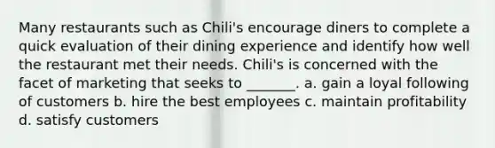 Many restaurants such as Chili's encourage diners to complete a quick evaluation of their dining experience and identify how well the restaurant met their needs. Chili's is concerned with the facet of marketing that seeks to _______. a. gain a loyal following of customers b. hire the best employees c. maintain profitability d. satisfy customers