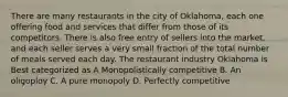 There are many restaurants in the city of Oklahoma, each one offering food and services that differ from those of its competitors. There is also free entry of sellers into the market, and each seller serves a very small fraction of the total number of meals served each day. The restaurant industry Oklahoma is Best categorized as A Monopolistically competitive B. An oligoploy C. A pure monopoly D. Perfectly competitive