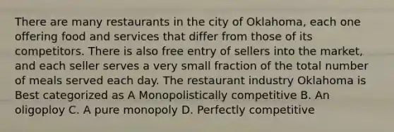 There are many restaurants in the city of Oklahoma, each one offering food and services that differ from those of its competitors. There is also free entry of sellers into the market, and each seller serves a very small fraction of the total number of meals served each day. The restaurant industry Oklahoma is Best categorized as A Monopolistically competitive B. An oligoploy C. A pure monopoly D. Perfectly competitive