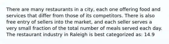 There are many restaurants in a city, each one offering food and services that differ from those of its competitors. There is also free entry of sellers into the market, and each seller serves a very small fraction of the total number of meals served each day. The restaurant industry in Raleigh is best categorized as: 14.9