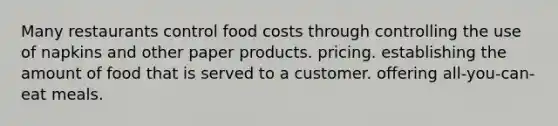 Many restaurants control food costs through controlling the use of napkins and other paper products. pricing. establishing the amount of food that is served to a customer. offering all-you-can-eat meals.