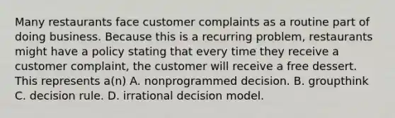 Many restaurants face customer complaints as a routine part of doing business. Because this is a recurring problem, restaurants might have a policy stating that every time they receive a customer complaint, the customer will receive a free dessert. This represents a(n) A. nonprogrammed decision. B. groupthink C. decision rule. D. irrational decision model.