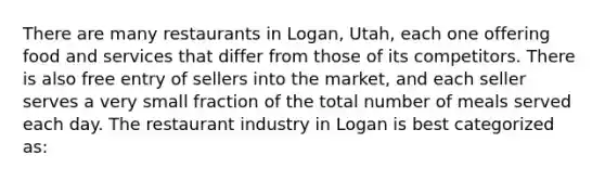 There are many restaurants in Logan, Utah, each one offering food and services that differ from those of its competitors. There is also free entry of sellers into the market, and each seller serves a very small fraction of the total number of meals served each day. The restaurant industry in Logan is best categorized as: