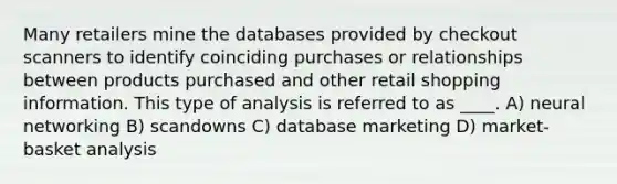 Many retailers mine the databases provided by checkout scanners to identify coinciding purchases or relationships between products purchased and other retail shopping information. This type of analysis is referred to as ____. A) neural networking B) scandowns C) database marketing D) market-basket analysis