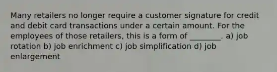 Many retailers no longer require a customer signature for credit and debit card transactions under a certain amount. For the employees of those retailers, this is a form of ________. a) job rotation b) job enrichment c) job simplification d) job enlargement