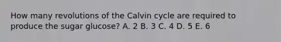 How many revolutions of the Calvin cycle are required to produce the sugar glucose? A. 2 B. 3 C. 4 D. 5 E. 6