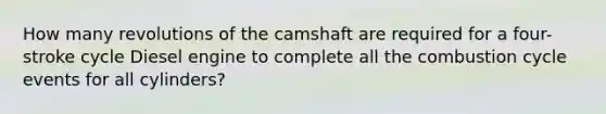 How many revolutions of the camshaft are required for a four-stroke cycle Diesel engine to complete all the combustion cycle events for all cylinders?