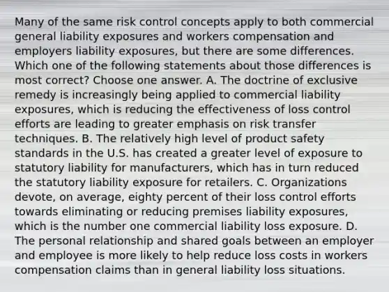 Many of the same risk control concepts apply to both commercial general liability exposures and workers compensation and employers liability exposures, but there are some differences. Which one of the following statements about those differences is most correct? Choose one answer. A. The doctrine of exclusive remedy is increasingly being applied to commercial liability exposures, which is reducing the effectiveness of loss control efforts are leading to greater emphasis on risk transfer techniques. B. The relatively high level of product safety standards in the U.S. has created a greater level of exposure to statutory liability for manufacturers, which has in turn reduced the statutory liability exposure for retailers. C. Organizations devote, on average, eighty percent of their loss control efforts towards eliminating or reducing premises liability exposures, which is the number one commercial liability loss exposure. D. The personal relationship and shared goals between an employer and employee is more likely to help reduce loss costs in workers compensation claims than in general liability loss situations.