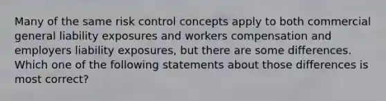 Many of the same risk control concepts apply to both commercial general liability exposures and workers compensation and employers liability exposures, but there are some differences. Which one of the following statements about those differences is most correct?