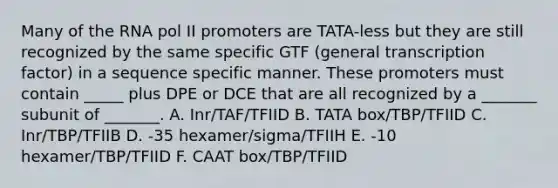 Many of the RNA pol II promoters are TATA-less but they are still recognized by the same specific GTF (general transcription factor) in a sequence specific manner. These promoters must contain _____ plus DPE or DCE that are all recognized by a _______ subunit of _______. A. Inr/TAF/TFIID B. TATA box/TBP/TFIID C. Inr/TBP/TFIIB D. -35 hexamer/sigma/TFIIH E. -10 hexamer/TBP/TFIID F. CAAT box/TBP/TFIID