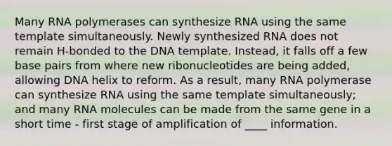 Many RNA polymerases can synthesize RNA using the same template simultaneously. Newly synthesized RNA does not remain H-bonded to the DNA template. Instead, it falls off a few base pairs from where new ribonucleotides are being added, allowing DNA helix to reform. As a result, many RNA polymerase can synthesize RNA using the same template simultaneously; and many RNA molecules can be made from the same gene in a short time - first stage of amplification of ____ information.