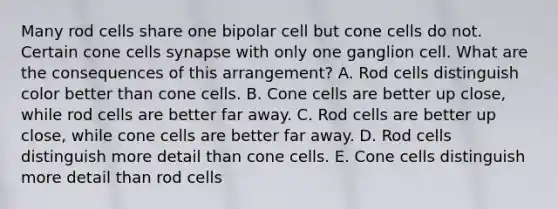 Many rod cells share one bipolar cell but cone cells do not. Certain cone cells synapse with only one ganglion cell. What are the consequences of this arrangement? A. Rod cells distinguish color better than cone cells. B. Cone cells are better up close, while rod cells are better far away. C. Rod cells are better up close, while cone cells are better far away. D. Rod cells distinguish more detail than cone cells. E. Cone cells distinguish more detail than rod cells