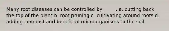 Many root diseases can be controlled by _____. a. cutting back the top of the plant b. root pruning c. cultivating around roots d. adding compost and beneficial microorganisms to the soil