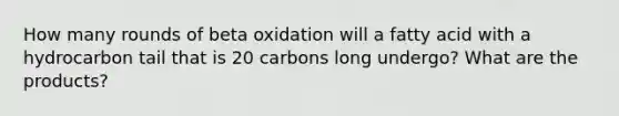 How many rounds of beta oxidation will a fatty acid with a hydrocarbon tail that is 20 carbons long undergo? What are the products?