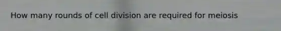 How many rounds of <a href='https://www.questionai.com/knowledge/kjHVAH8Me4-cell-division' class='anchor-knowledge'>cell division</a> are required for meiosis